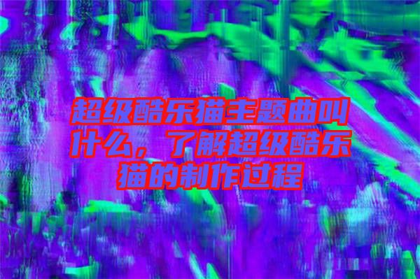 超級酷樂貓主題曲叫什么，了解超級酷樂貓的制作過程