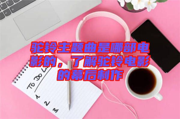 駝鈴主題曲是哪部電影的，了解駝鈴電影的幕后制作