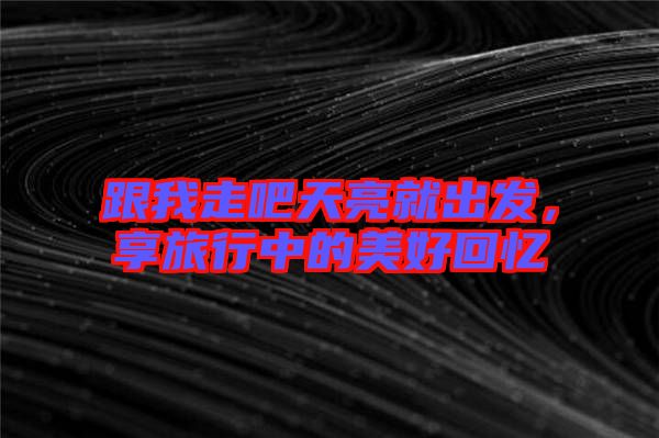跟我走吧天亮就出發(fā)，享旅行中的美好回憶