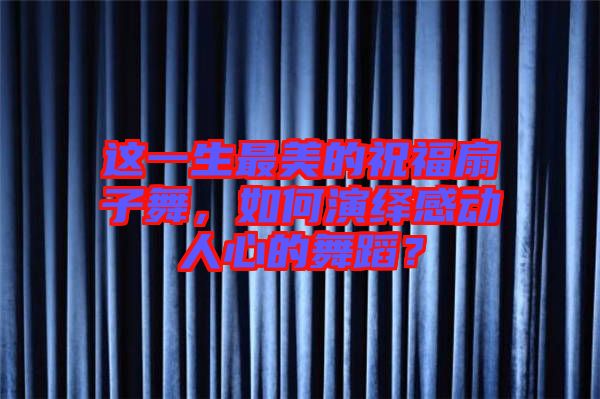 這一生最美的祝福扇子舞，如何演繹感動(dòng)人心的舞蹈？