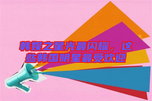 韓娛之星光最閃耀，這些韓國明星最受歡迎