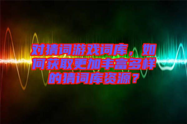 對猜詞游戲詞庫，如何獲取更加豐富多樣的猜詞庫資源？