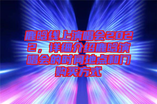 鹿晗線上演唱會(huì)2022，詳細(xì)介紹鹿晗演唱會(huì)的時(shí)間地點(diǎn)和門購買方式