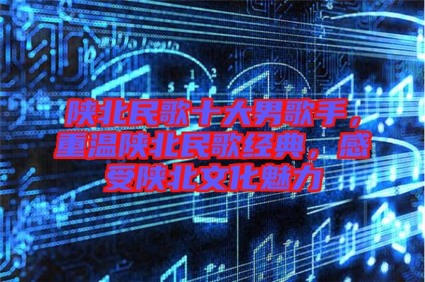 陜北民歌十大男歌手，重溫陜北民歌經(jīng)典，感受陜北文化魅力
