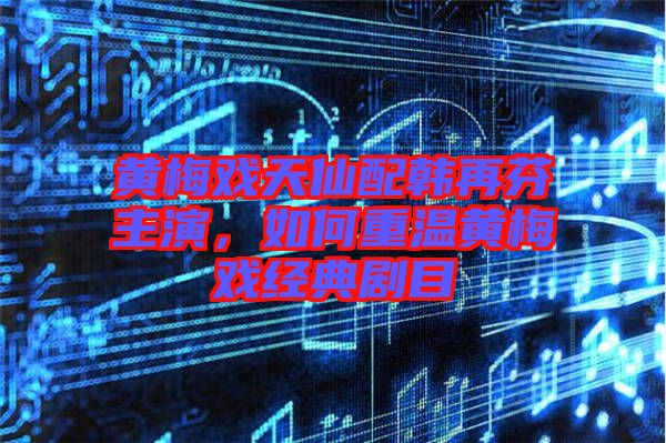 黃梅戲天仙配韓再芬主演，如何重溫黃梅戲經典劇目