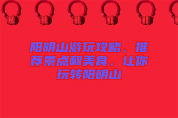 陽明山游玩攻略，推薦景點和美食，讓你玩轉(zhuǎn)陽明山