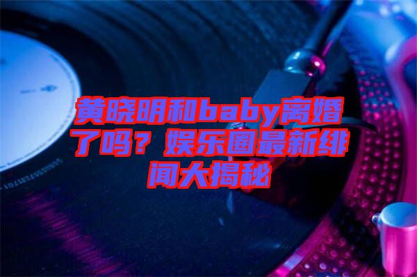 黃曉明和baby離婚了嗎？娛樂(lè)圈最新緋聞大揭秘