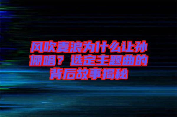 風(fēng)吹麥浪為什么讓孫儷唱？選定主題曲的背后故事揭秘