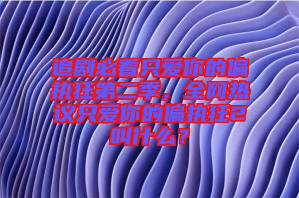 追劇必看只愛你的偏執(zhí)狂第二季，全網(wǎng)熱議只愛你的偏執(zhí)狂2叫什么？