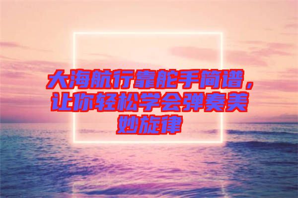 大海航行靠舵手簡譜，讓你輕松學會彈奏美妙旋律