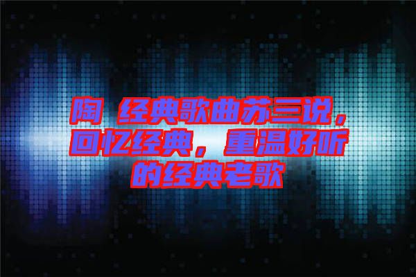 陶喆經(jīng)典歌曲蘇三說，回憶經(jīng)典，重溫好聽的經(jīng)典老歌
