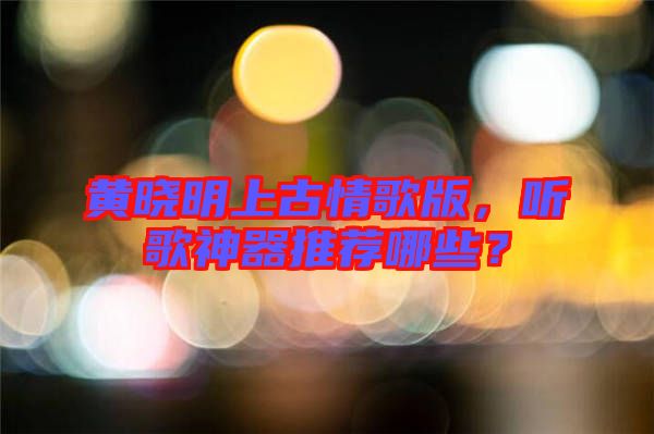 黃曉明上古情歌版，聽(tīng)歌神器推薦哪些？