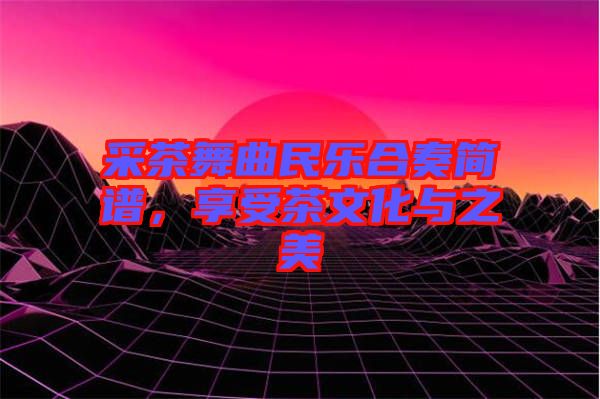 采茶舞曲民樂合奏簡譜，享受茶文化與之美