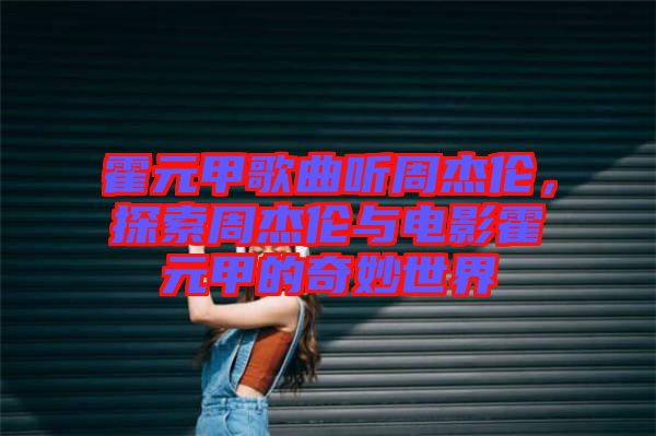 霍元甲歌曲聽周杰倫，探索周杰倫與電影霍元甲的奇妙世界