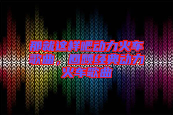 那就這樣吧動(dòng)力火車歌曲，回顧經(jīng)典動(dòng)力火車歌曲