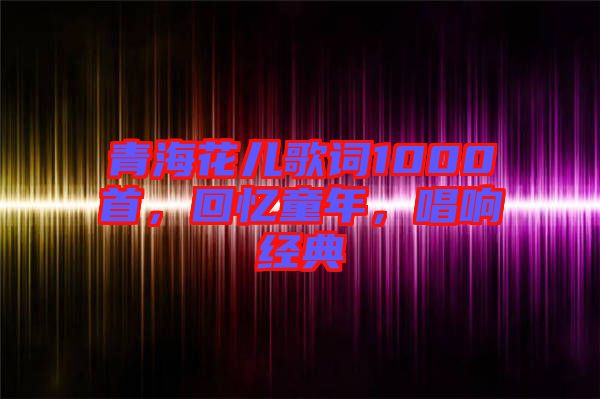 青海花兒歌詞1000首，回憶童年，唱響經(jīng)典