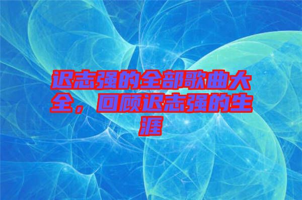 遲志強的全部歌曲大全，回顧遲志強的生涯