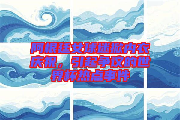 阿根廷女球迷掀內(nèi)衣慶祝，引起爭議的世界杯熱點事件