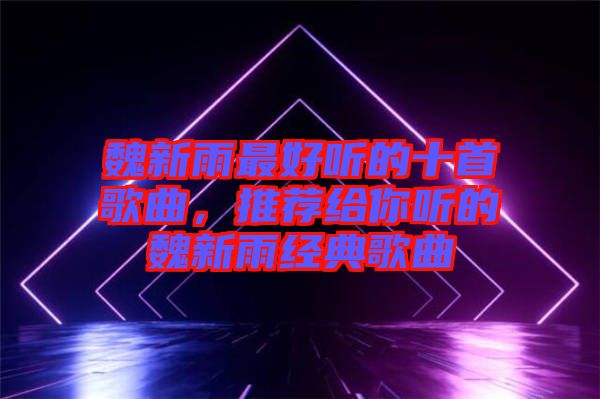 魏新雨最好聽的十首歌曲，推薦給你聽的魏新雨經(jīng)典歌曲