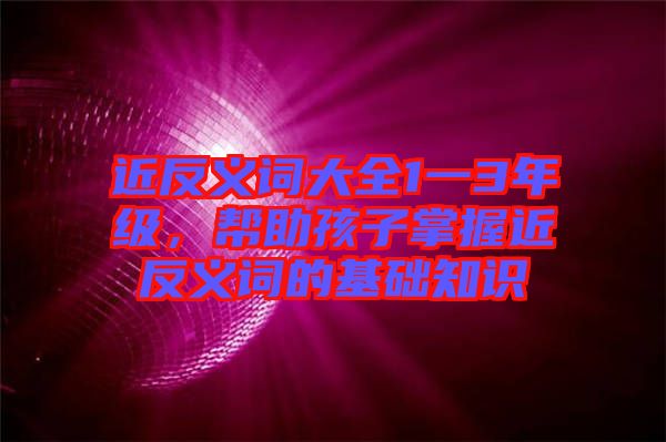 近反義詞大全1一3年級，幫助孩子掌握近反義詞的基礎知識